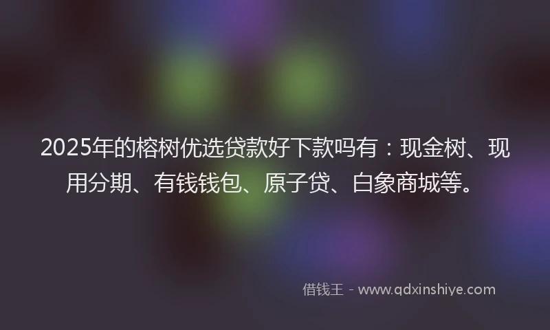 2025年的榕树优选贷款好下款吗有：现金树、现用分期、有钱钱包、原子贷、白象商城等。