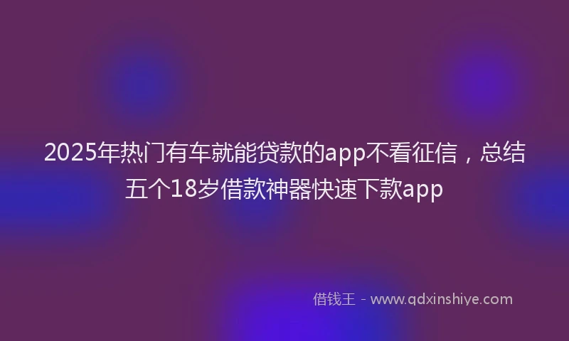 2025年热门有车就能贷款的app不看征信，总结五个18岁借款神器快速下款app