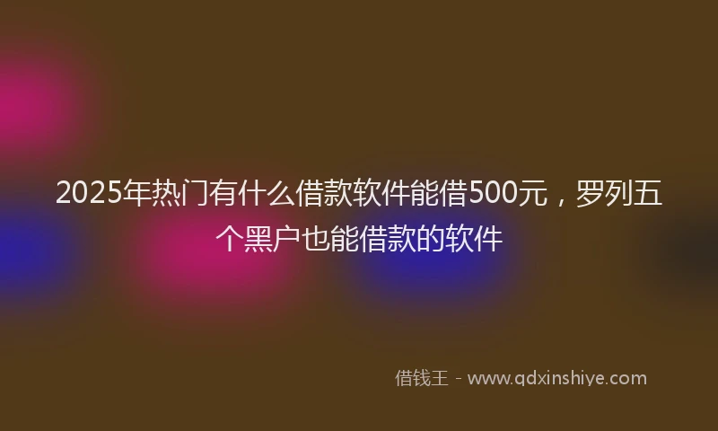 2025年热门有什么借款软件能借500元，罗列五个黑户也能借款的软件