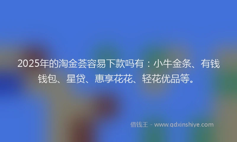 2025年的淘金荟容易下款吗有：小牛金条、有钱钱包、星贷、惠享花花、轻花优品等。