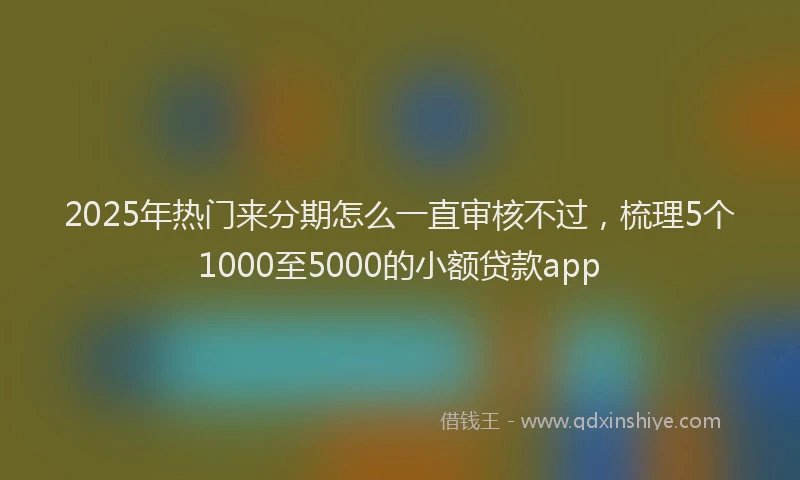 2025年热门来分期怎么一直审核不过，梳理5个1000至5000的小额贷款app