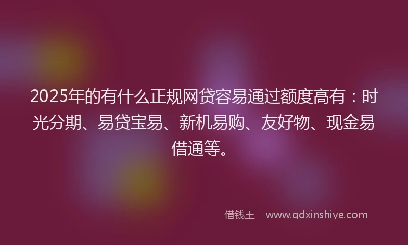 2025年的有什么正规网贷容易通过额度高有：时光分期、易贷宝易、新机易购、友好物、现金易借通等。