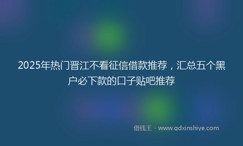 2025年热门晋江不看征信借款推荐，汇总五个黑户必下款的口子贴吧推荐