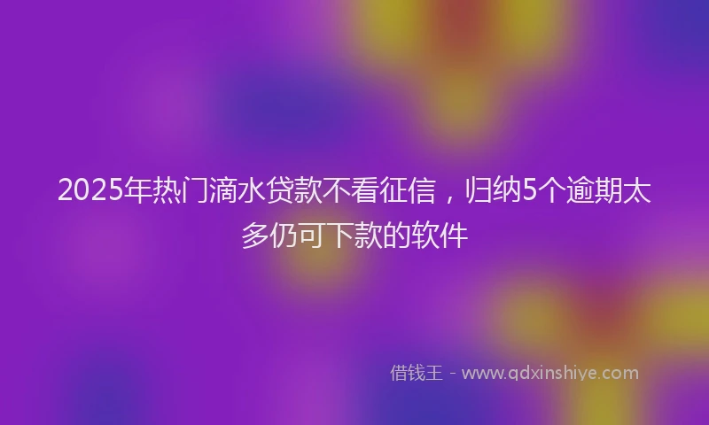 2025年热门滴水贷款不看征信，归纳5个逾期太多仍可下款的软件