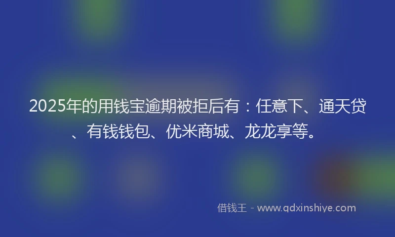 2025年的用钱宝逾期被拒后有：任意下、通天贷、有钱钱包、优米商城、龙龙享等。