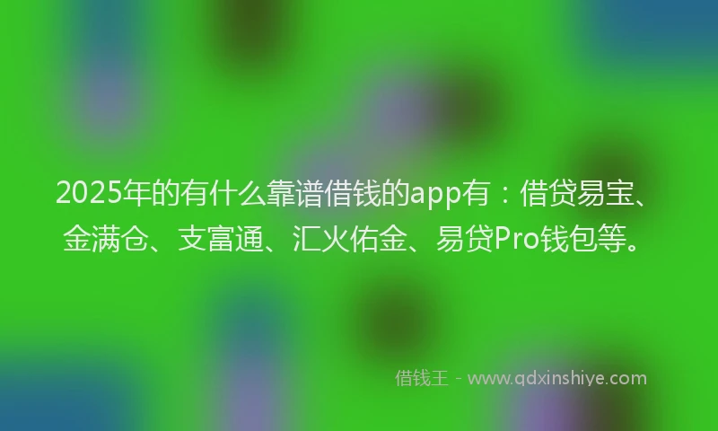 2025年的有什么靠谱借钱的app有：借贷易宝、金满仓、支富通、汇火佑金、易贷Pro钱包等。