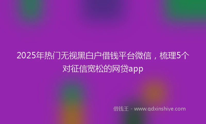 2025年热门无视黑白户借钱平台微信，梳理5个对征信宽松的网贷app