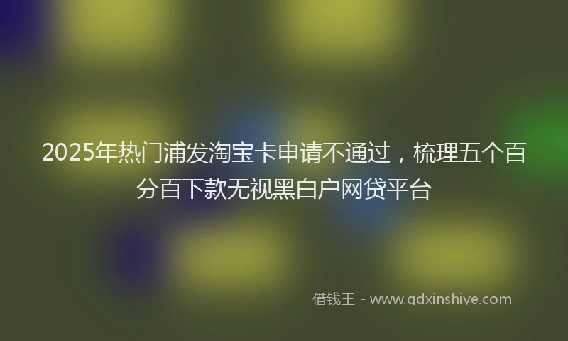 2025年热门浦发淘宝卡申请不通过，梳理五个百分百下款无视黑白户网贷平台