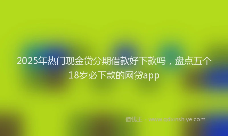 2025年热门现金贷分期借款好下款吗，盘点五个18岁必下款的网贷app