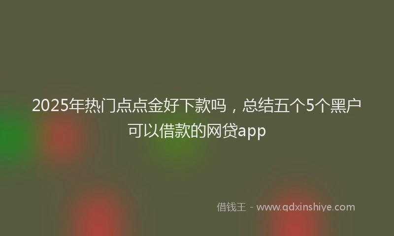 2025年热门点点金好下款吗，总结五个5个黑户可以借款的网贷app