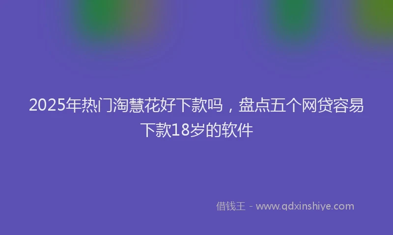 2025年热门淘慧花好下款吗，盘点五个网贷容易下款18岁的软件