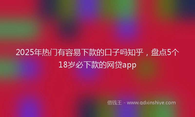 2025年热门有容易下款的口子吗知乎，盘点5个18岁必下款的网贷app