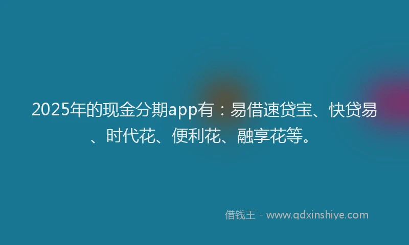 2025年的现金分期app有：易借速贷宝、快贷易、时代花、便利花、融享花等。