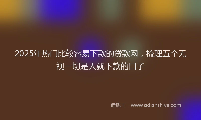 2025年热门比较容易下款的贷款网，梳理五个无视一切是人就下款的口子
