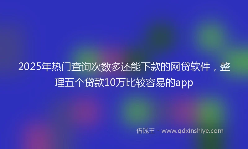 2025年热门查询次数多还能下款的网贷软件，整理五个贷款10万比较容易的app
