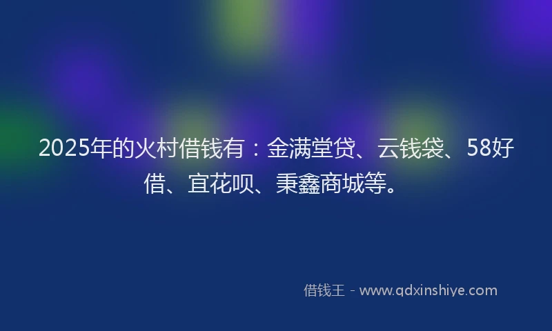 2025年的火村借钱有：金满堂贷、云钱袋、58好借、宜花呗、秉鑫商城等。