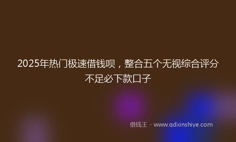 2025年热门极速借钱呗，整合五个无视综合评分不足必下款口子