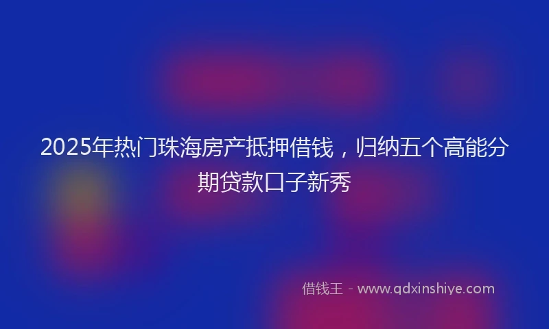 2025年热门珠海房产抵押借钱，归纳五个高能分期贷款口子新秀
