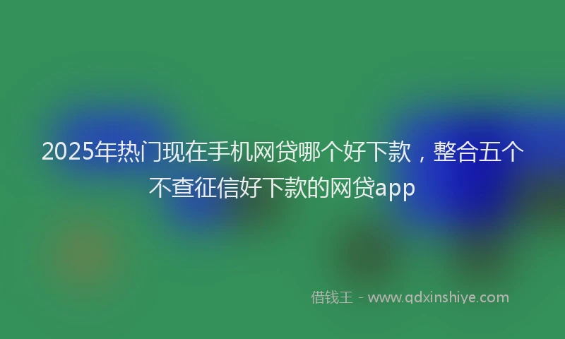 2025年热门现在手机网贷哪个好下款，整合五个不查征信好下款的网贷app