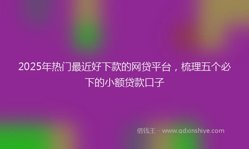 2025年热门最近好下款的网贷平台，梳理五个必下的小额贷款口子