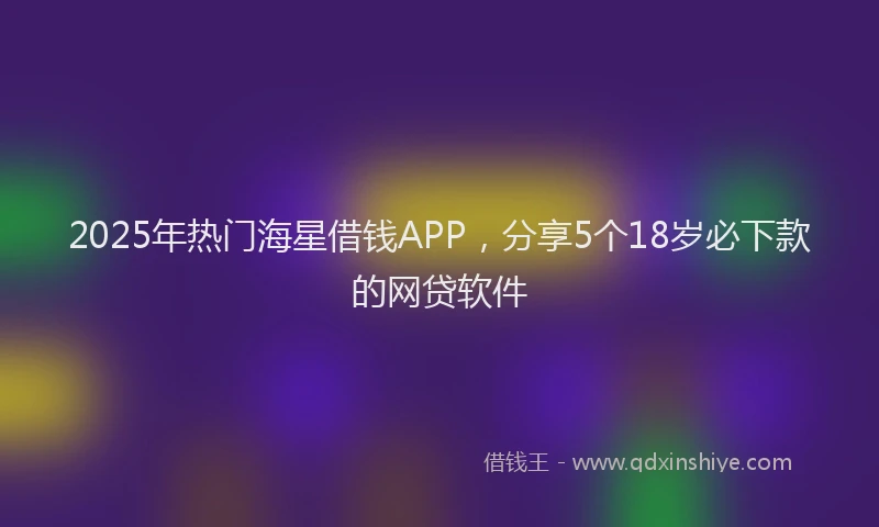 2025年热门海星借钱APP，分享5个18岁必下款的网贷软件