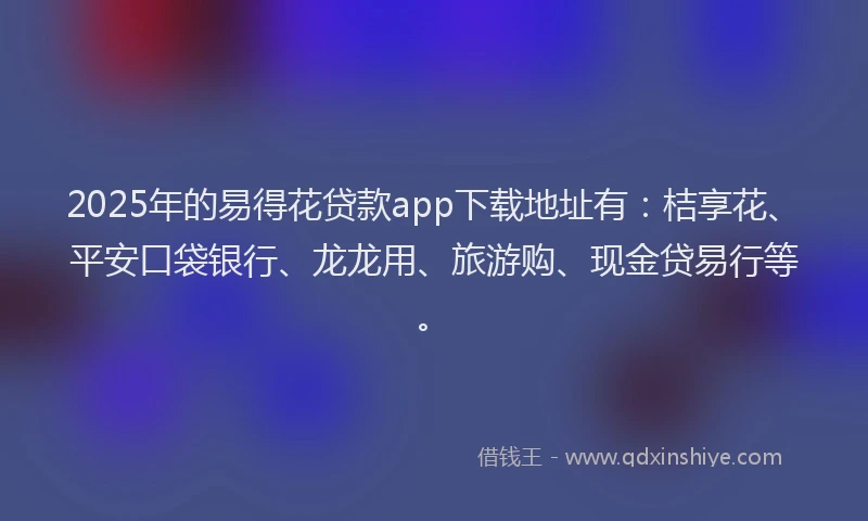 2025年的易得花贷款app下载地址有：桔享花、平安口袋银行、龙龙用、旅游购、现金贷易行等。