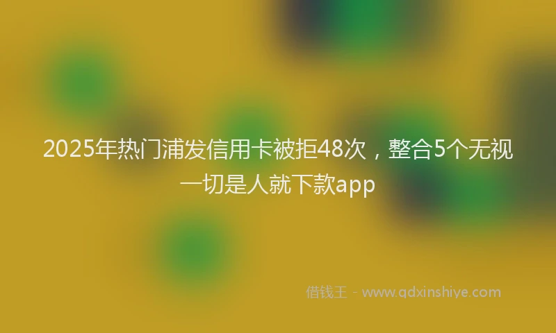 2025年热门浦发信用卡被拒48次，整合5个无视一切是人就下款app