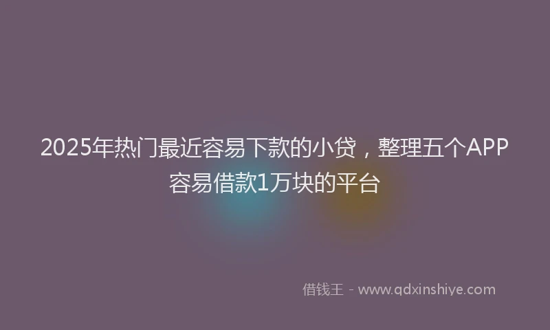 2025年热门最近容易下款的小贷，整理五个APP容易借款1万块的平台