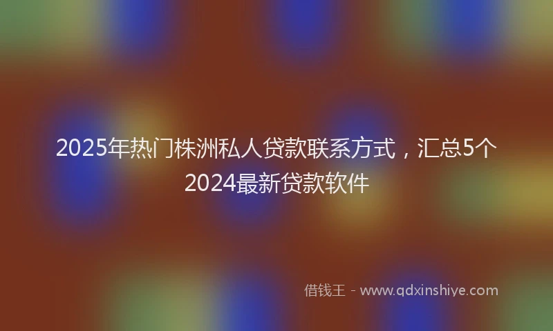 2025年热门株洲私人贷款联系方式，汇总5个2024最新贷款软件