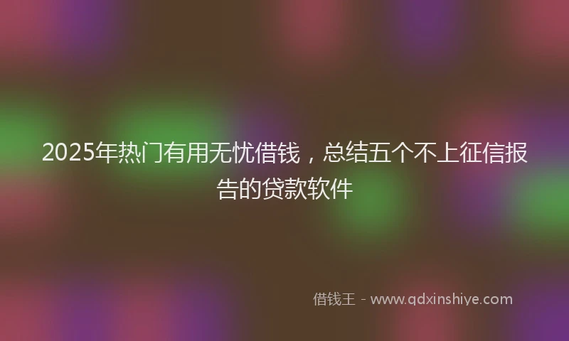 2025年热门有用无忧借钱，总结五个不上征信报告的贷款软件