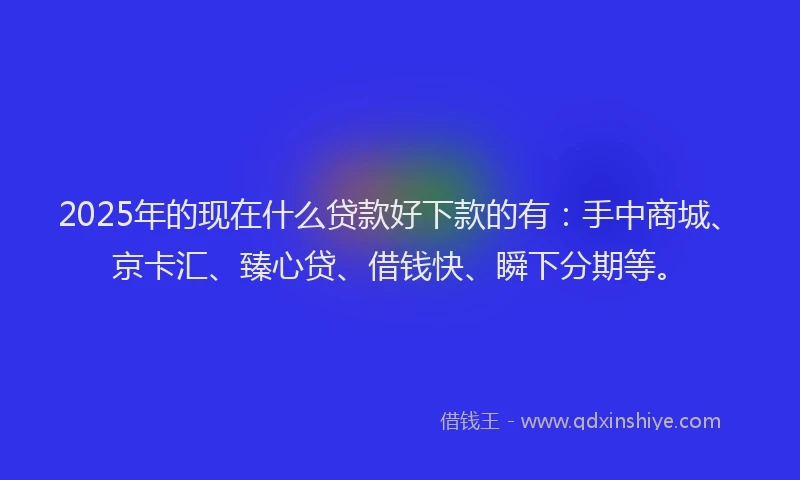 2025年的现在什么贷款好下款的有：手中商城、京卡汇、臻心贷、借钱快、瞬下分期等。
