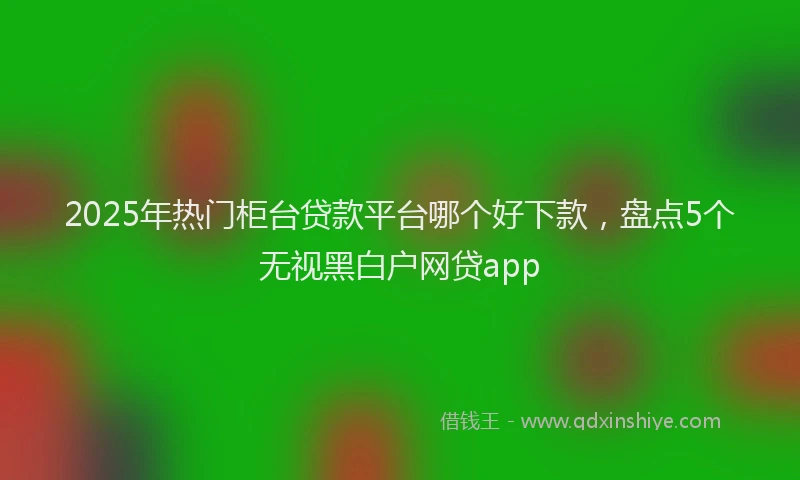 2025年热门柜台贷款平台哪个好下款，盘点5个无视黑白户网贷app