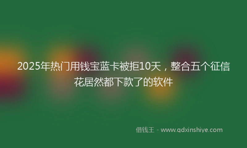 2025年热门用钱宝蓝卡被拒10天，整合五个征信花居然都下款了的软件