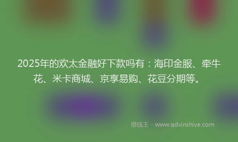 2025年的欢太金融好下款吗有：海印金服、牵牛花、米卡商城、京享易购、花豆分期等。