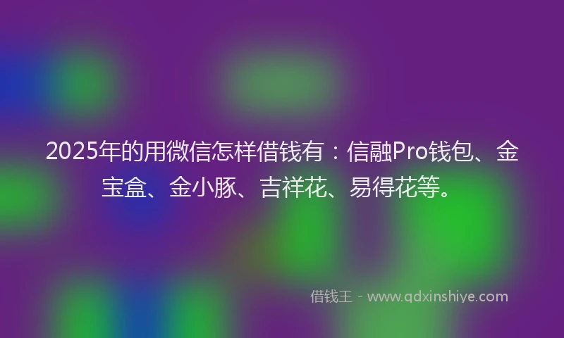 2025年的用微信怎样借钱有：信融Pro钱包、金宝盒、金小豚、吉祥花、易得花等。
