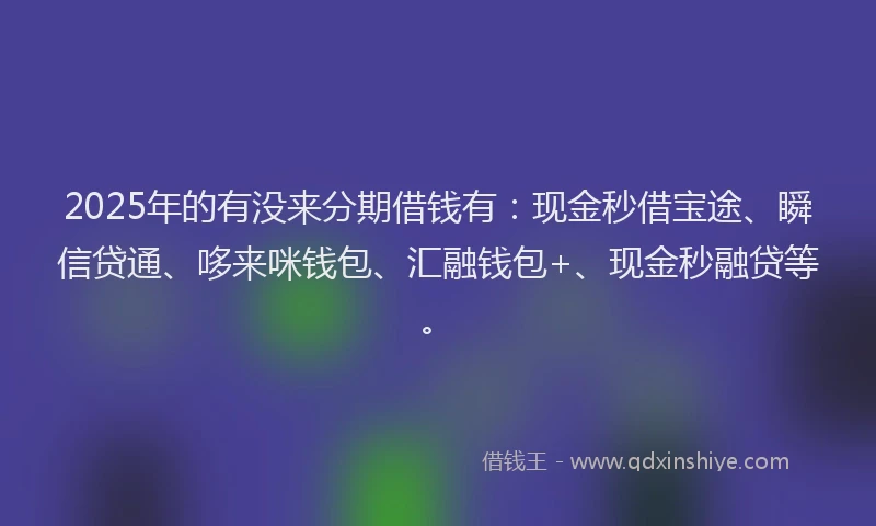 2025年的有没来分期借钱有：现金秒借宝途、瞬信贷通、哆来咪钱包、汇融钱包+、现金秒融贷等。