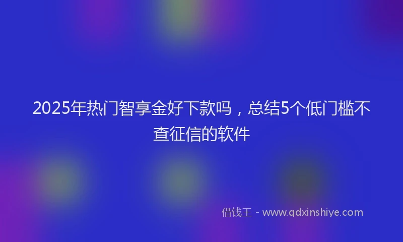 2025年热门智享金好下款吗，总结5个低门槛不查征信的软件