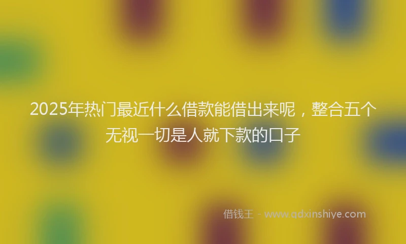 2025年热门最近什么借款能借出来呢，整合五个无视一切是人就下款的口子