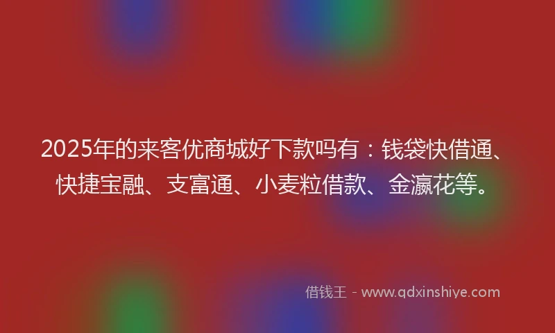 2025年的来客优商城好下款吗有：钱袋快借通、快捷宝融、支富通、小麦粒借款、金瀛花等。