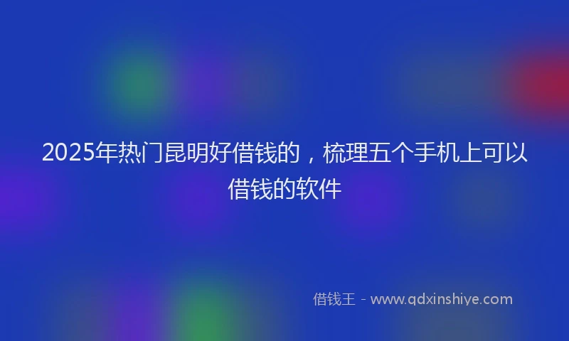 2025年热门昆明好借钱的，梳理五个手机上可以借钱的软件