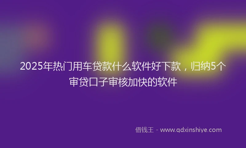 2025年热门用车贷款什么软件好下款，归纳5个审贷口子审核加快的软件