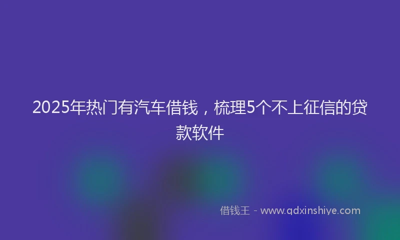 2025年热门有汽车借钱，梳理5个不上征信的贷款软件