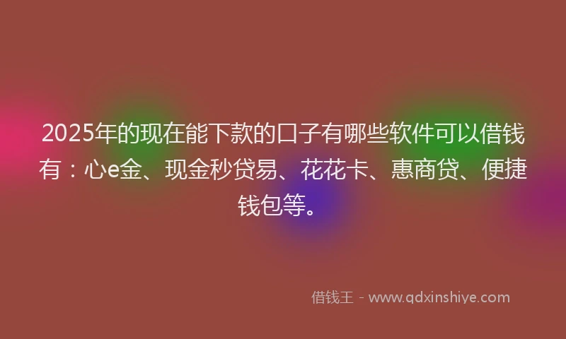 2025年的现在能下款的口子有哪些软件可以借钱有：心e金、现金秒贷易、花花卡、惠商贷、便捷钱包等。