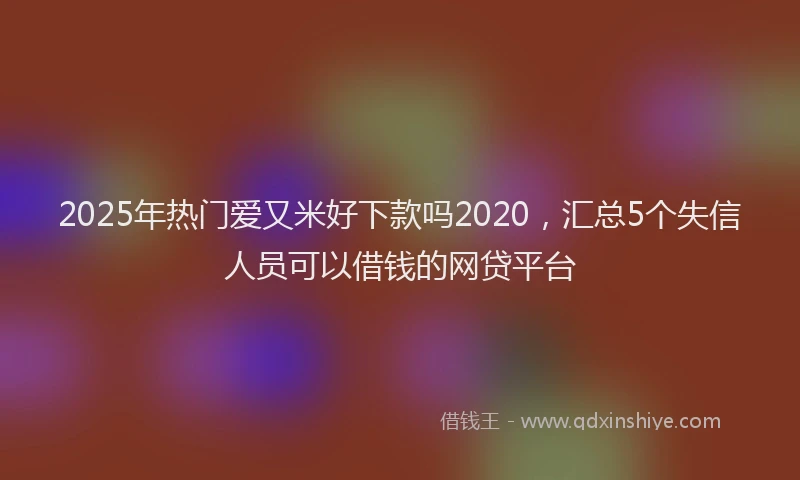 2025年热门爱又米好下款吗2020，汇总5个失信人员可以借钱的网贷平台