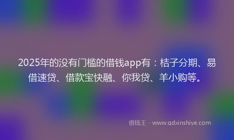 2025年的没有门槛的借钱app有：桔子分期、易借速贷、借款宝快融、你我贷、羊小购等。