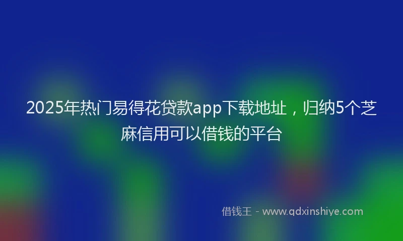 2025年热门易得花贷款app下载地址，归纳5个芝麻信用可以借钱的平台