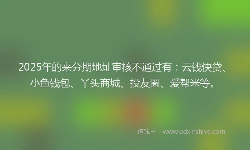 2025年的来分期地址审核不通过有：云钱快贷、小鱼钱包、丫头商城、投友圈、爱帮米等。