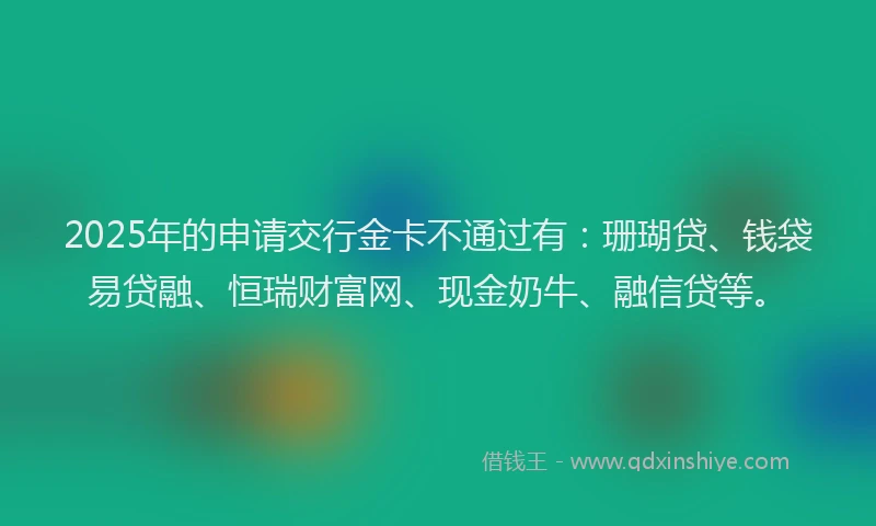 2025年的申请交行金卡不通过有：珊瑚贷、钱袋易贷融、恒瑞财富网、现金奶牛、融信贷等。