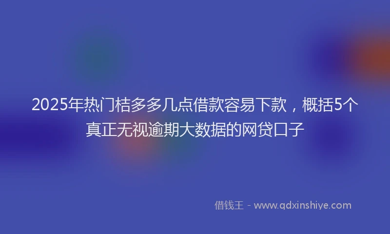 2025年热门桔多多几点借款容易下款，概括5个真正无视逾期大数据的网贷口子