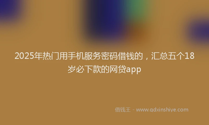 2025年热门用手机服务密码借钱的，汇总五个18岁必下款的网贷app